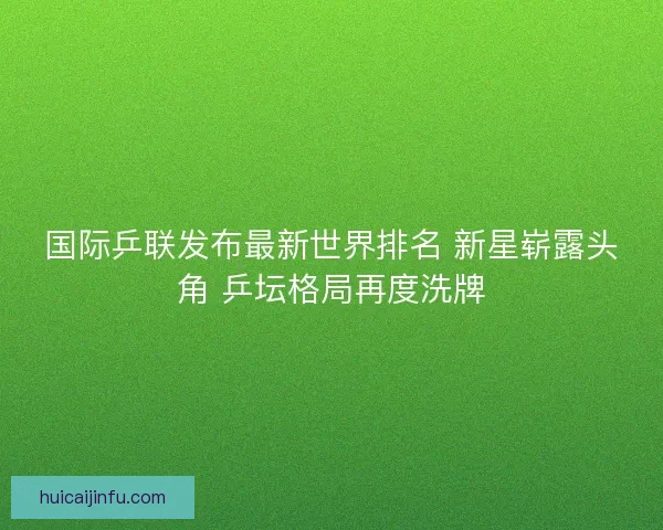 国际乒联发布最新世界排名 新星崭露头角 乒坛格局再度洗牌