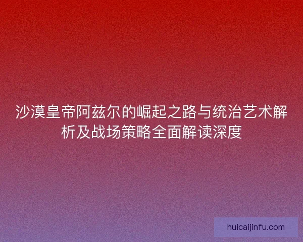 沙漠皇帝阿兹尔的崛起之路与统治艺术解析及战场策略全面解读深度