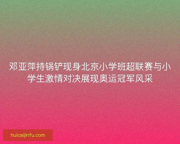 邓亚萍持锅铲现身北京小学班超联赛与小学生激情对决展现奥运冠军风采